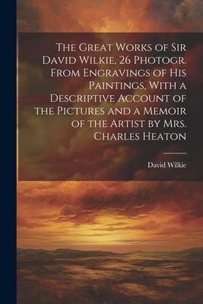 The Great Works of Sir David Wilkie, 26 Photogr. From Engravings of His Paintings, With a Descriptive Account of the Pictures and a Memoir of the Arti