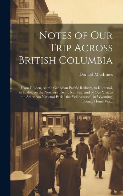 Notes of Our Trip Across British Columbia [microform]: From Golden, on the Canadian Pacific Railway, to Kootenai, in Idaho, on the Northern Pacific Ra