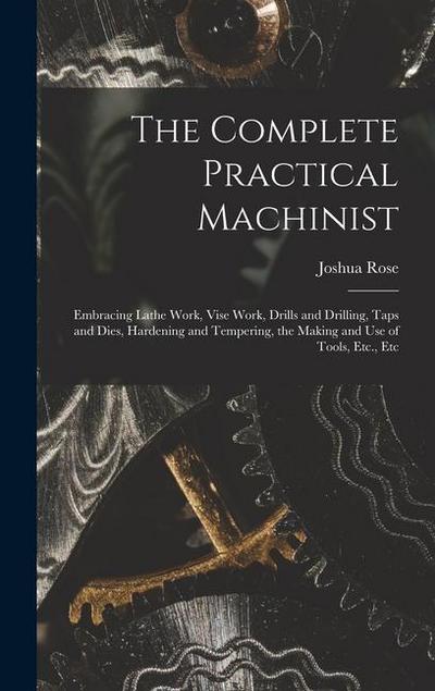 The Complete Practical Machinist: Embracing Lathe Work, Vise Work, Drills and Drilling, Taps and Dies, Hardening and Tempering, the Making and Use of