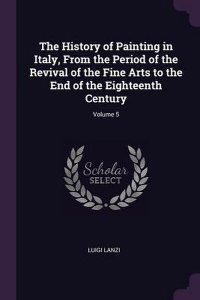 The History of Painting in Italy, From the Period of the Revival of the Fine Arts to the End of the Eighteenth Century; Volume 5