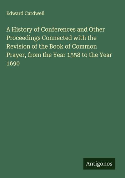 A History of Conferences and Other Proceedings Connected with the Revision of the Book of Common Prayer, from the Year 1558 to the Year 1690