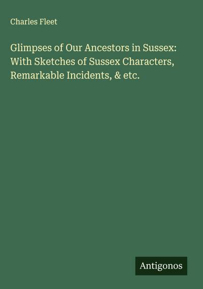 Glimpses of Our Ancestors in Sussex: With Sketches of Sussex Characters, Remarkable Incidents, & etc.