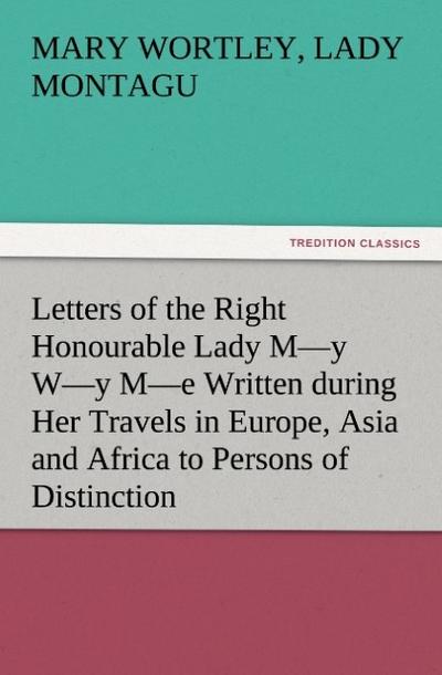Letters of the Right Honourable Lady M-y W-y M-e Written during Her Travels in Europe, Asia and Africa to Persons of Distinction, Men of Letters, &c. in Different Parts of Europe