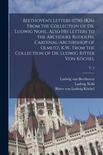 Beethoven’s Letters (1790-1826) From the Collection of Dr. Ludwig Nohl. Also His Letters to the Archduke Rudolph, Cardinal-archbishop of Olmutz, K.W.