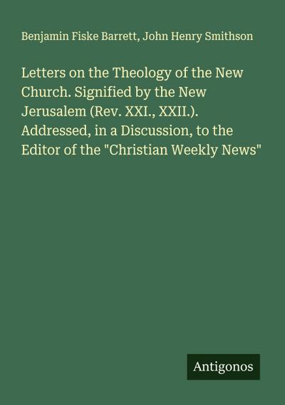 Letters on the Theology of the New Church. Signified by the New Jerusalem (Rev. XXI., XXII.). Addressed, in a Discussion, to the Editor of the "Christian Weekly News"