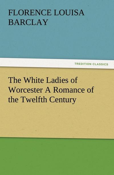 The White Ladies of Worcester A Romance of the Twelfth Century - Florence L. (Florence Louisa) Barclay