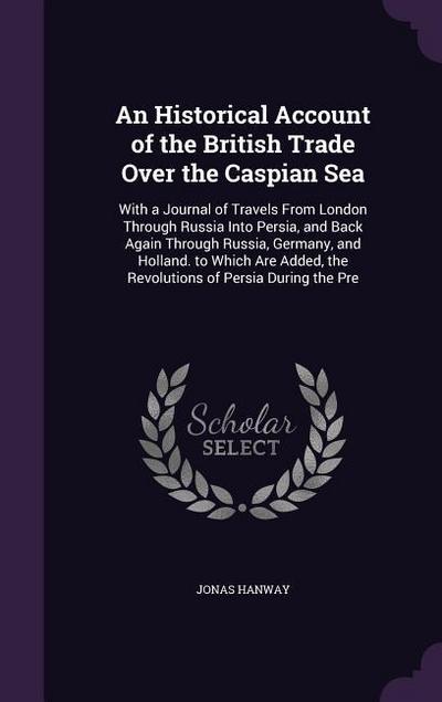 An  Historical Account of the British Trade Over the Caspian Sea: With a Journal of Travels from London Through Russia Into Persia, and Back Again Thr