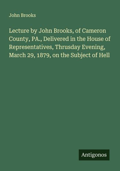 Lecture by John Brooks, of Cameron County, PA., Delivered in the House of Representatives, Thrusday Evening, March 29, 1879, on the Subject of Hell