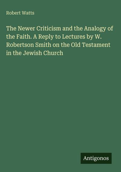 The Newer Criticism and the Analogy of the Faith. A Reply to Lectures by W. Robertson Smith on the Old Testament in the Jewish Church