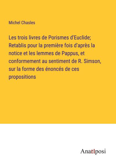 Les trois livres de Porismes d’Euclide; Retablis pour la première fois d’après la notice et les lemmes de Pappus, et conformement au sentiment de R. Simson, sur la forme des énoncés de ces propositions