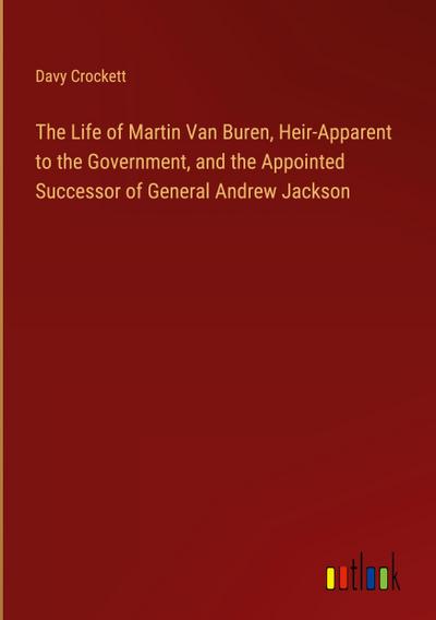 The Life of Martin Van Buren, Heir-Apparent to the Government, and the Appointed Successor of General Andrew Jackson
