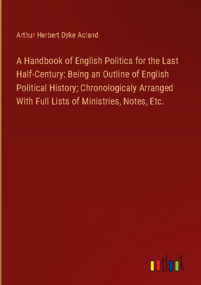 A Handbook of English Politics for the Last Half-Century: Being an Outline of English Political History; Chronologicaly Arranged With Full Lists of Ministries, Notes, Etc.