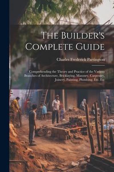 The Builder’s Complete Guide: Comprehending the Theory and Practice of the Various Branches of Architecture, Bricklaying, Masonry, Carpentry, Joiner