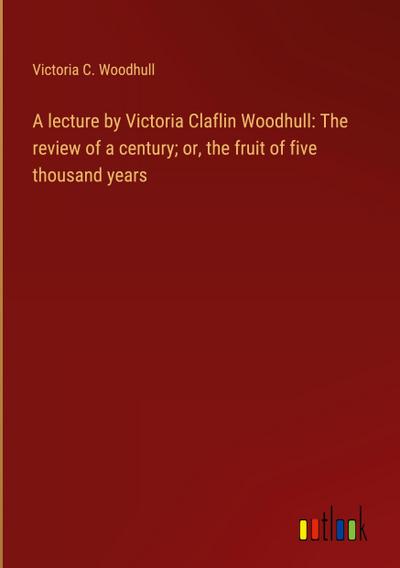 A lecture by Victoria Claflin Woodhull: The review of a century; or, the fruit of five thousand years