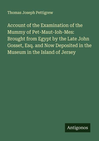 Account of the Examination of the Mummy of Pet-Maut-Ioh-Mes: Brought from Egypt by the Late John Gosset, Esq. and Now Deposited in the Museum in the Island of Jersey
