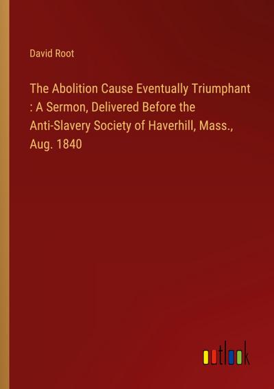 The Abolition Cause Eventually Triumphant : A Sermon, Delivered Before the Anti-Slavery Society of Haverhill, Mass., Aug. 1840