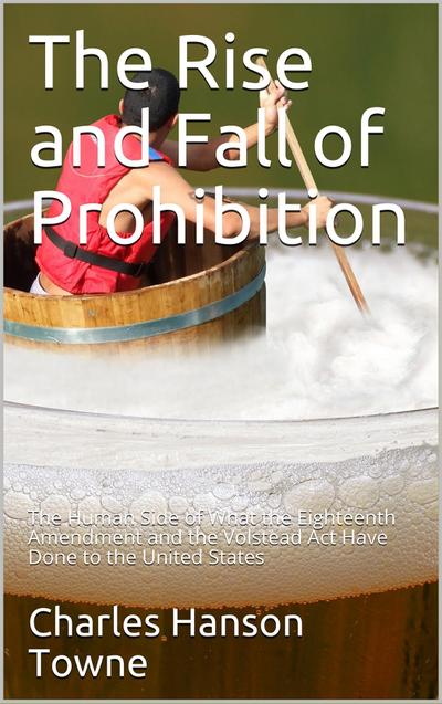 The Rise and Fall of Prohibition / The Human Side of What the Eighteenth Amendment and the / Volstead Act Have Done to the United States