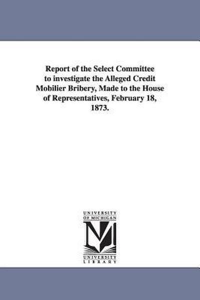 Report of the Select Committee to Investigate the Alleged Credit Mobilier Bribery, Made to the House of Representatives, February 18, 1873.