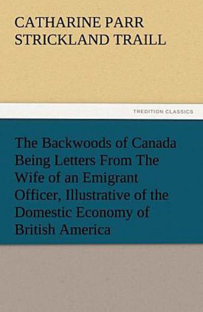 The Backwoods of Canada Being Letters From The Wife of an Emigrant Officer, Illustrative of the Domestic Economy of British America