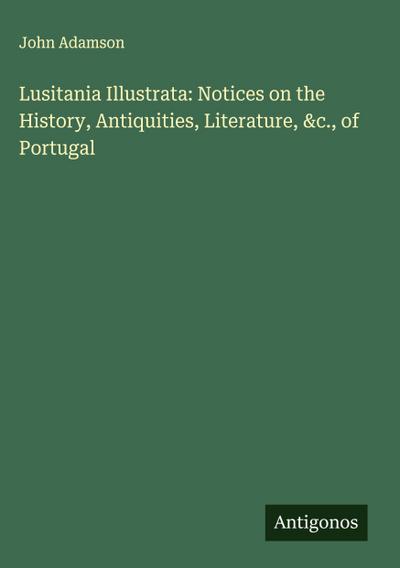 Lusitania Illustrata: Notices on the History, Antiquities, Literature, &c., of Portugal