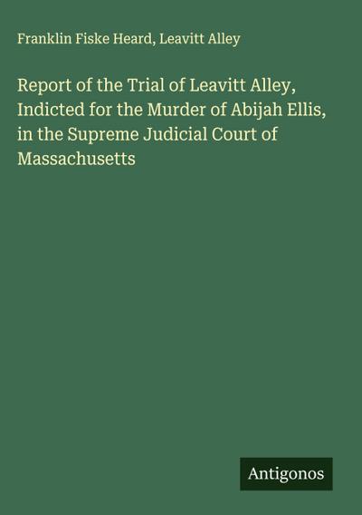Report of the Trial of Leavitt Alley, Indicted for the Murder of Abijah Ellis, in the Supreme Judicial Court of Massachusetts