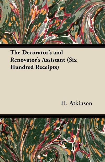 The Decorator’s and Renovator’s Assistant (Six Hundred Receipts) - Rules and Instructions For Mixing, Preparing, and Using Dyes, Stains, Oil and Water Colours, Varnishes, Polishes; For Painting, Gilding, And Illuminating on Vellum, Card, Canvas, Leather