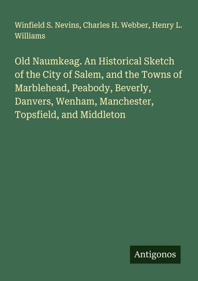 Old Naumkeag. An Historical Sketch of the City of Salem, and the Towns of Marblehead, Peabody, Beverly, Danvers, Wenham, Manchester, Topsfield, and Middleton