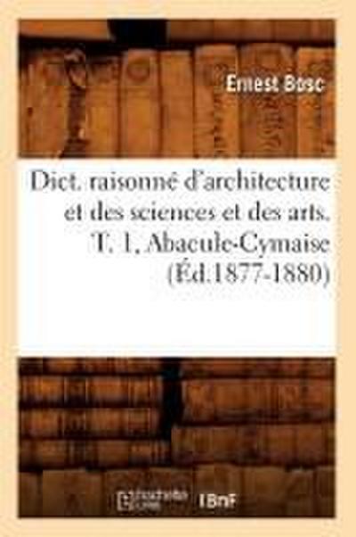 Dict. Raisonné d’Architecture Et Des Sciences Et Des Arts. T. 1, Abacule-Cymaise (Éd.1877-1880)