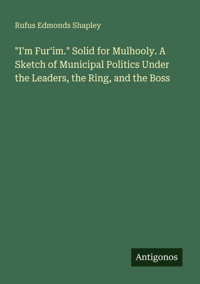"I’m Fur’im." Solid for Mulhooly. A Sketch of Municipal Politics Under the Leaders, the Ring, and the Boss