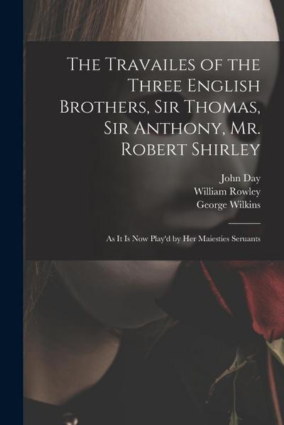 The Travailes of the Three English Brothers, Sir Thomas, Sir Anthony, Mr. Robert Shirley: as It is Now Play’d by Her Maiesties Seruants
