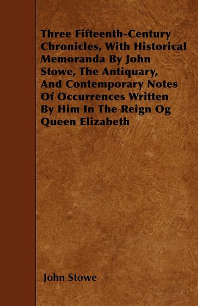 Three Fifteenth-Century Chronicles, With Historical Memoranda By John Stowe, The Antiquary, And Contemporary Notes Of Occurrences Written By Him In The Reign Og Queen Elizabeth