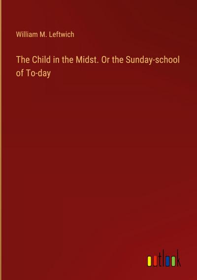 The Child in the Midst. Or the Sunday-school of To-day