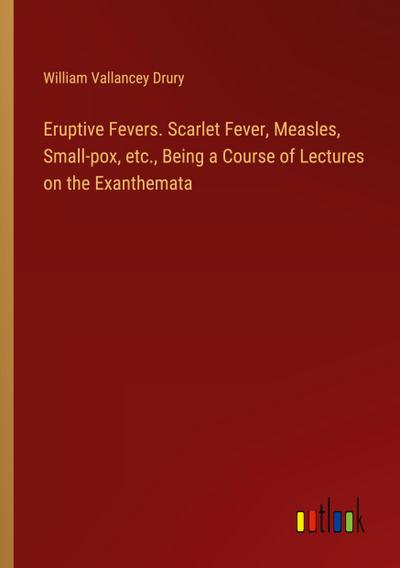 Eruptive Fevers. Scarlet Fever, Measles, Small-pox, etc., Being a Course of Lectures on the Exanthemata