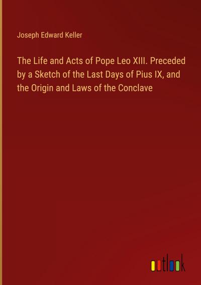 The Life and Acts of Pope Leo XIII. Preceded by a Sketch of the Last Days of Pius IX, and the Origin and Laws of the Conclave