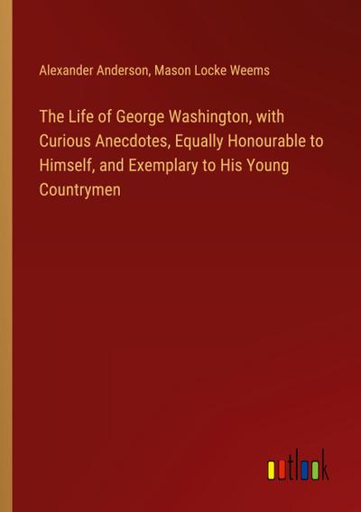 The Life of George Washington, with Curious Anecdotes, Equally Honourable to Himself, and Exemplary to His Young Countrymen