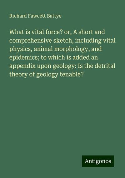 What is vital force? or, A short and comprehensive sketch, including vital physics, animal morphology, and epidemics; to which is added an appendix upon geology: Is the detrital theory of geology tenable?