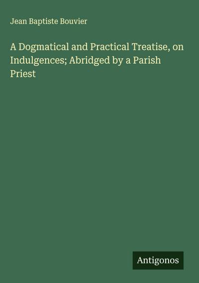 A Dogmatical and Practical Treatise, on Indulgences; Abridged by a Parish Priest