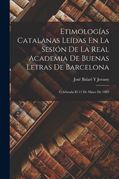Etimologías Catalanas Leídas En La Sesión De La Real Academia De Buenas Letras De Barcelona: Celebrada El 11 De Mayo De 1885
