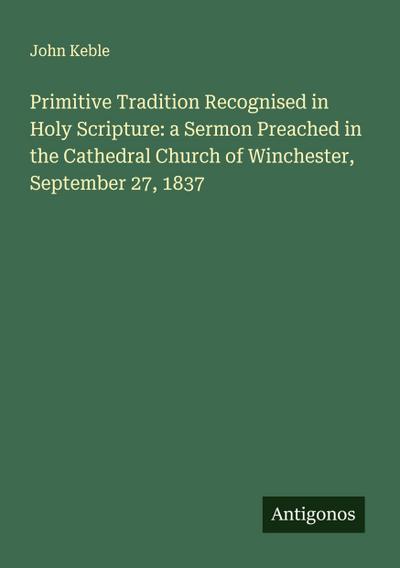 Primitive Tradition Recognised in Holy Scripture: a Sermon Preached in the Cathedral Church of Winchester, September 27, 1837
