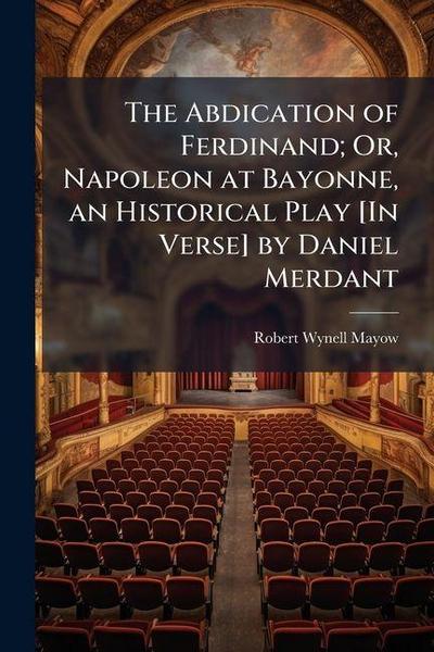 The Abdication of Ferdinand; Or, Napoleon at Bayonne, an Historical Play [In Verse] by Daniel Merdant