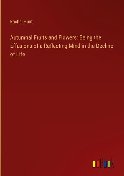 Autumnal Fruits and Flowers: Being the Effusions of a Reflecting Mind in the Decline of Life