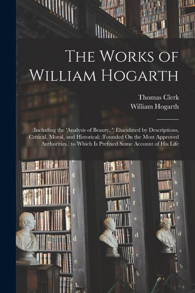 The Works of William Hogarth: (Including the ’analysis of Beauty, ’) Elucidated by Descriptions, Critical, Moral, and Historical; (Founded On the Mo