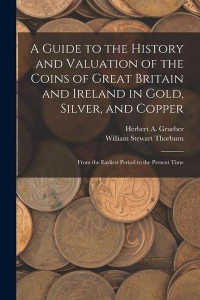 A Guide to the History and Valuation of the Coins of Great Britain and Ireland in Gold, Silver, and Copper: From the Earliest Period to the Present Ti