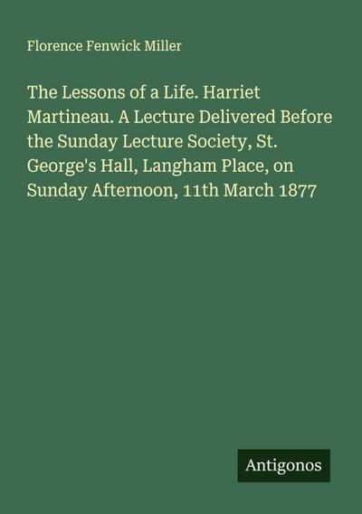 The Lessons of a Life. Harriet Martineau. A Lecture Delivered Before the Sunday Lecture Society, St. George’s Hall, Langham Place, on Sunday Afternoon, 11th March 1877