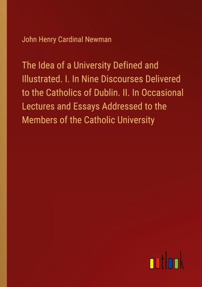 The Idea of a University Defined and Illustrated. I. In Nine Discourses Delivered to the Catholics of Dublin. II. In Occasional Lectures and Essays Addressed to the Members of the Catholic University