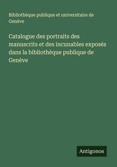 Catalogue des portraits des manuscrits et des incunables exposés dans la bibliothèque publique de Genève