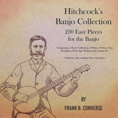 Hitchcock’s Banjo Collection - 230 Easy Pieces for the Banjo - Comprising a Choice Collection of Polkas, Waltzes, Clog Hornpipes, Reels, Jigs, Walkarounds, Songs, Etc - In both the Guitar and Banjo Styles of Execution