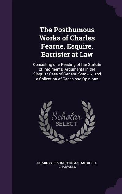 The Posthumous Works of Charles Fearne, Esquire, Barrister at Law: Consisting of a Reading of the Statute of Inrolments, Arguments in the Singular Cas