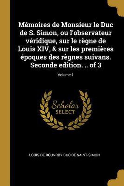 Mémoires de Monsieur le Duc de S. Simon, ou l’observateur véridique, sur le règne de Louis XIV, & sur les premières époques des règnes suivans. Seconde edition. .. of 3; Volume 1