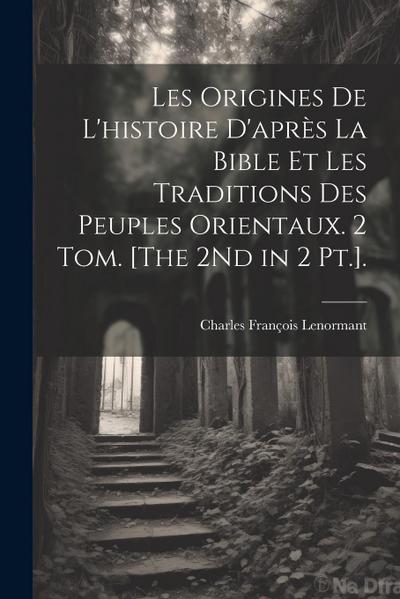 Les Origines De L’histoire D’après La Bible Et Les Traditions Des Peuples Orientaux. 2 Tom. [The 2Nd in 2 Pt.].